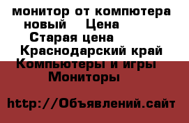 монитор от компютера новый  › Цена ­ 500 › Старая цена ­ 500 - Краснодарский край Компьютеры и игры » Мониторы   